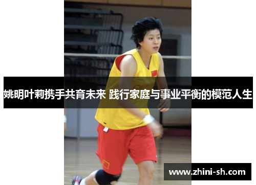 姚明叶莉携手共育未来 践行家庭与事业平衡的模范人生 姚明叶莉携手共育未来 践行家庭与事业平衡的模范人生