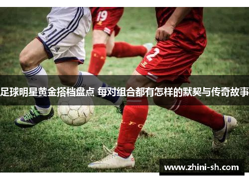 足球明星黄金搭档盘点 每对组合都有怎样的默契与传奇故事 足球明星黄金搭档盘点 每对组合都有怎样的默契与传奇故事