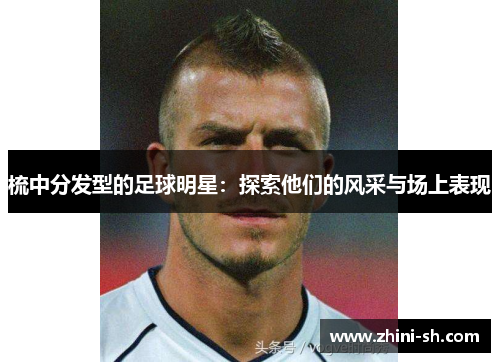 梳中分发型的足球明星:探索他们的风采与场上表现 梳中分发型的足球明星:探索他们的风采与场上表现