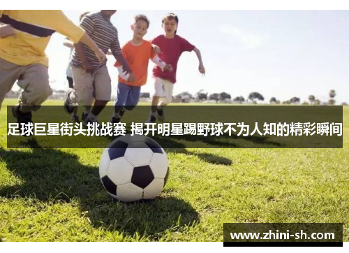 足球巨星街头挑战赛 揭开明星踢野球不为人知的精彩瞬间 足球巨星街头挑战赛 揭开明星踢野球不为人知的精彩瞬间