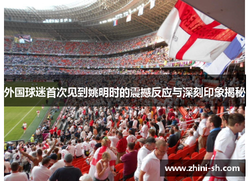 外国球迷首次见到姚明时的震撼反应与深刻印象揭秘 外国球迷首次见到姚明时的震撼反应与深刻印象揭秘