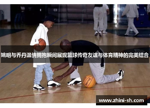 姚明与乔丹温情拥抱瞬间展现篮球传奇友谊与体育精神的完美结合